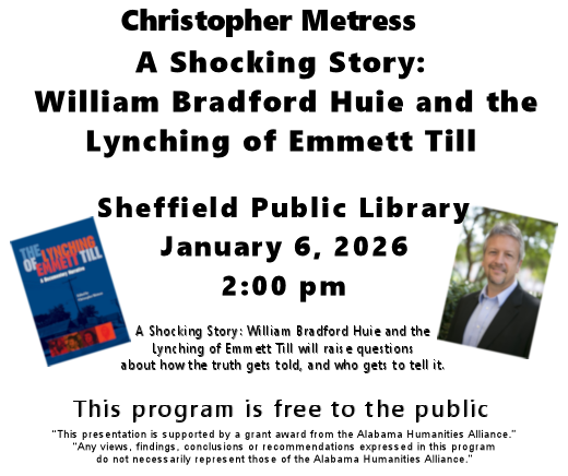 Graphic Christopher Metress will be speaking at Sheffield Public Library on January 6, 2026. 2:00 p mp, A Shocking Story: William Bradford Huie and the Lynching of Emmett Till. A Shocking Story: William Bradford Huie and the Lynching of Emmett Till will raise questions about how the truth gets told, and who gets to tell it. This program is free to the public “This presentation is supported by a grant award from the Alabama Humanities Alliance.” “Any views, findings, conclusions or recommendations expressed in this program do not necessarily represent those of the Alabama Humanities Alliance.” White background with pictur of book The Lynching of Emmett Till A Documentary Narrative edited by Christopher Metress. Clue cover with blue, red and white lettering. on right a picture of William Metress.